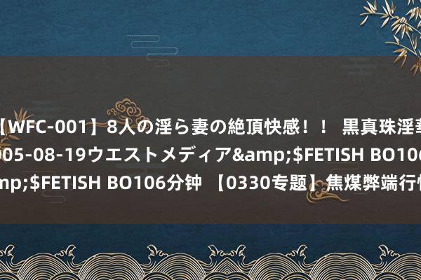 【WFC-001】8人の淫ら妻の絶頂快感！！ 黒真珠淫華帳</a>2005-08-19ウエストメディア&$FETISH BO106分钟 【0330专题】焦煤弊端行情保管