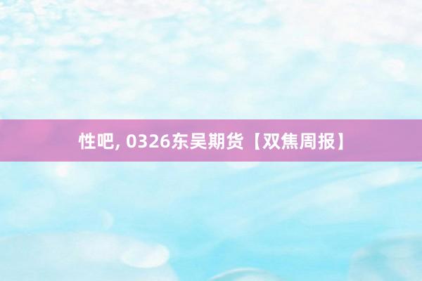 性吧， 0326东吴期货【双焦周报】