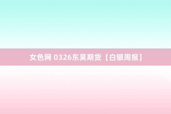 女色网 0326东吴期货【白银周报】