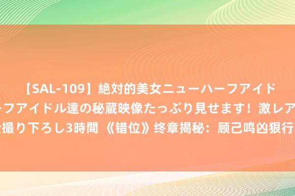 【SAL-109】絶対的美女ニューハーフアイドル大集合！！ ニューハーフアイドル達の秘蔵映像たっぷり見せます！激レア生しょんべん完全撮り下ろし3時間 《错位》终章揭秘：顾己鸣凶狠行凶，江娜命丧黄泉，姜光明苏真真成孤身母亲