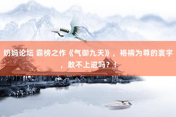 奶妈论坛 霸榜之作《气御九天》，袼褙为尊的寰宇，敢不上进吗？！