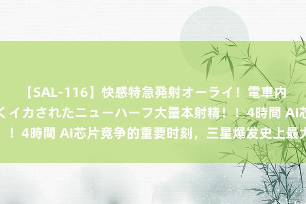 【SAL-116】快感特急発射オーライ！電車内で痴漢集団に気持ちよくイカされたニューハーフ大量本射精！！4時間 AI芯片竞争的重要时刻，三星爆发史上最大鸿沟歇工