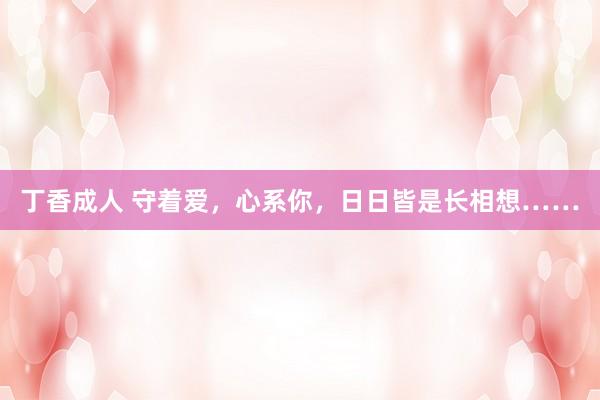 丁香成人 守着爱，心系你，日日皆是长相想……