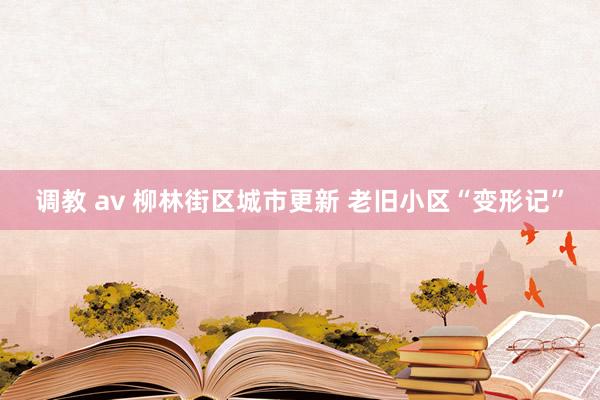 调教 av 柳林街区城市更新 老旧小区“变形记”