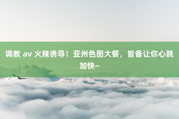 调教 av 火辣诱导！亚州色图大餐，皆备让你心跳加快~