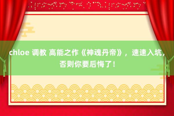 chloe 调教 高能之作《神魂丹帝》，速速入坑，否则你要后悔了！