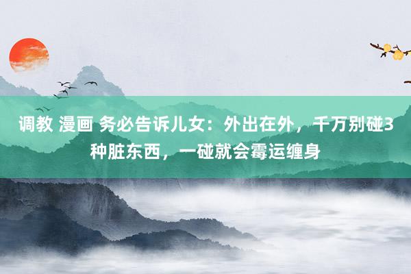 调教 漫画 务必告诉儿女：外出在外，千万别碰3种脏东西，一碰就会霉运缠身