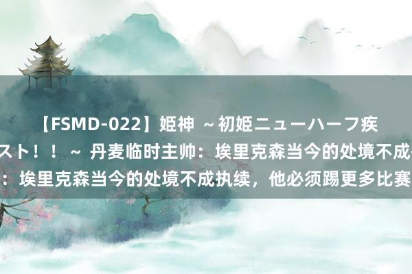 【FSMD-022】姫神 ～初姫ニューハーフ疾風怒濤の初撮り4時間ベスト！！～ 丹麦临时主帅：埃里克森当今的处境不成执续，他必须踢更多比赛