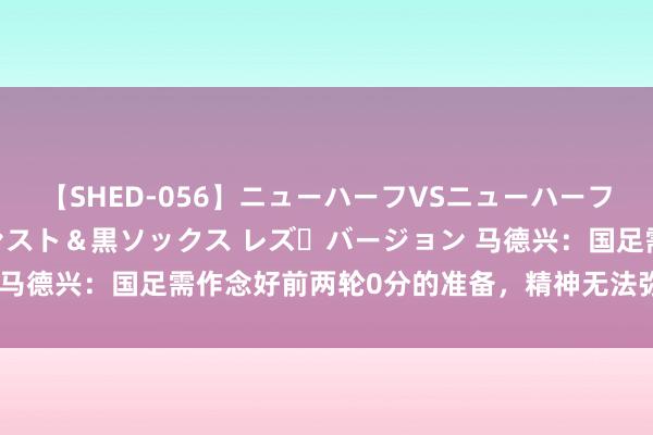 【SHED-056】ニューハーフVSニューハーフ 不純同性肛遊 3 黒パンスト＆黒ソックス レズ・バージョン 马德兴：国足需作念好前两轮0分的准备，精神无法弥补硬实力差距