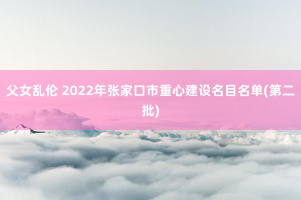父女乱伦 2022年张家口市重心建设名目名单(第二批)