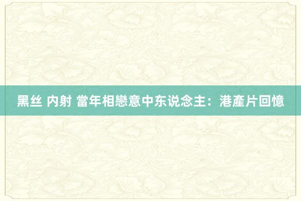 黑丝 内射 當年相戀意中东说念主：港產片回憶