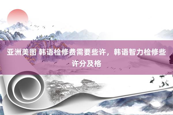 亚洲美图 韩语检修费需要些许，韩语智力检修些许分及格