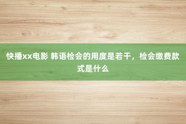 快播xx电影 韩语检会的用度是若干，检会缴费款式是什么