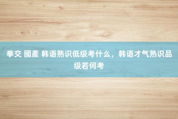 拳交 國產 韩语熟识低级考什么，韩语才气熟识品级若何考