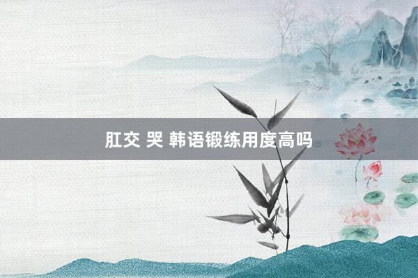 肛交 哭 韩语锻练用度高吗