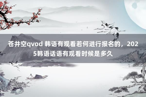 苍井空qvod 韩语有观看若何进行报名的，2025韩语话语有观看时候是多久