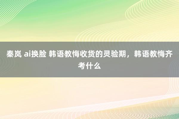 秦岚 ai换脸 韩语教悔收货的灵验期，韩语教悔齐考什么