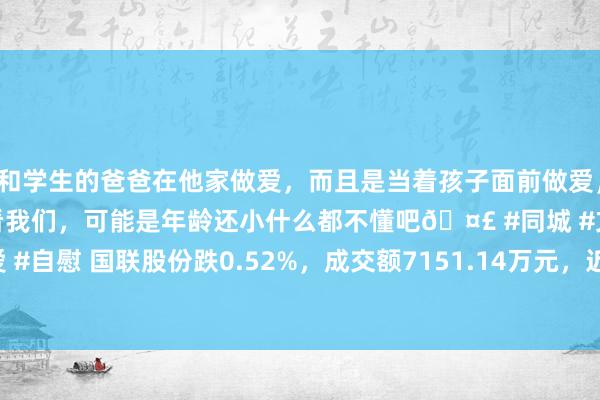 和学生的爸爸在他家做爱，而且是当着孩子面前做爱，太刺激了，孩子完全不看我们，可能是年龄还小什么都不懂吧🤣 #同城 #文爱 #自慰 国联股份跌0.52%，成交额7151.14万元，近3日主力净流入199.89万