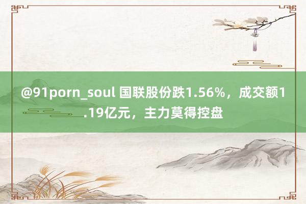 @91porn_soul 国联股份跌1.56%，成交额1.19亿元，主力莫得控盘