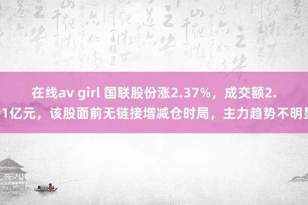 在线av girl 国联股份涨2.37%，成交额2.01亿元，该股面前无链接增减仓时局，主力趋势不明显