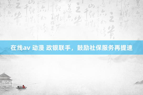 在线av 动漫 政银联手，鼓励社保服务再提速