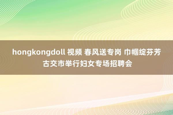 hongkongdoll 视频 春风送专岗 巾帼绽芬芳 古交市举行妇女专场招聘会