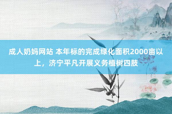 成人奶妈网站 本年标的完成绿化面积2000亩以上，济宁平凡开展义务植树四肢