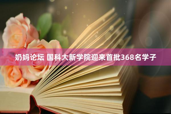 奶妈论坛 国科大新学院迎来首批368名学子