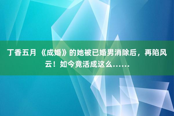 丁香五月 《成婚》的她被已婚男消除后，再陷风云！如今竟活成这么……