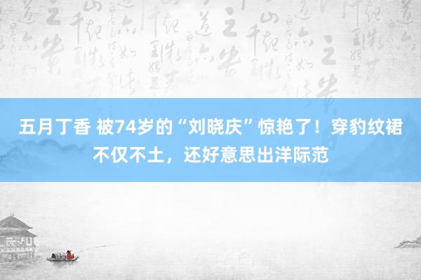 五月丁香 被74岁的“刘晓庆”惊艳了！穿豹纹裙不仅不土，还好意思出洋际范