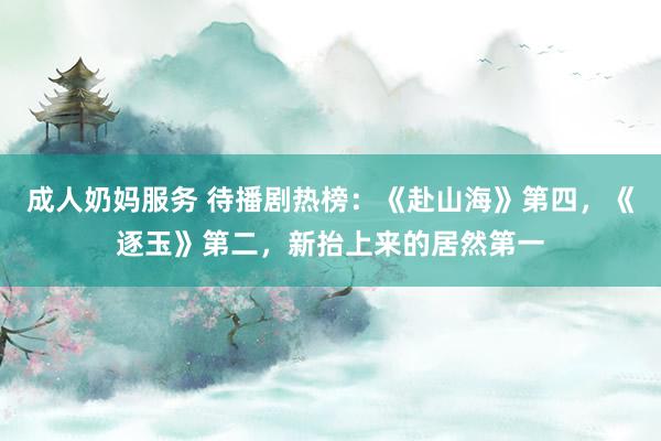 成人奶妈服务 待播剧热榜：《赴山海》第四，《逐玉》第二，新抬上来的居然第一