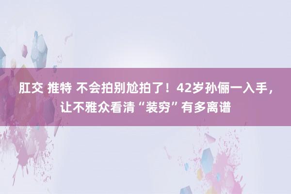 肛交 推特 不会拍别尬拍了！42岁孙俪一入手，让不雅众看清“装穷”有多离谱