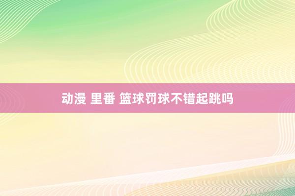 动漫 里番 篮球罚球不错起跳吗