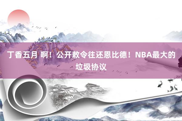 丁香五月 啊！公开敕令往还恩比德！NBA最大的垃圾协议