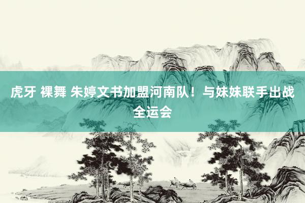 虎牙 裸舞 朱婷文书加盟河南队！与妹妹联手出战全运会