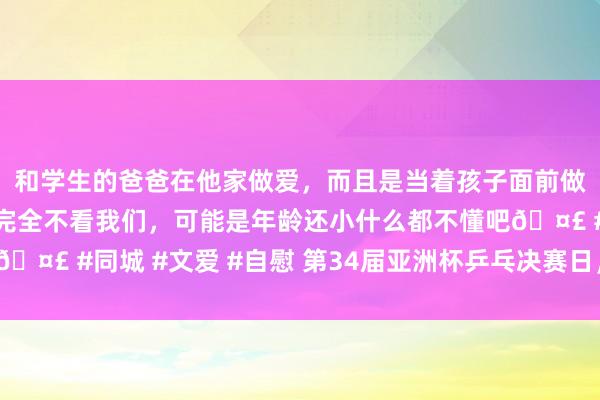 和学生的爸爸在他家做爱，而且是当着孩子面前做爱，太刺激了，孩子完全不看我们，可能是年龄还小什么都不懂吧🤣 #同城 #文爱 #自慰 第34届亚洲杯乒乓决赛日，谁能摘得桂冠？