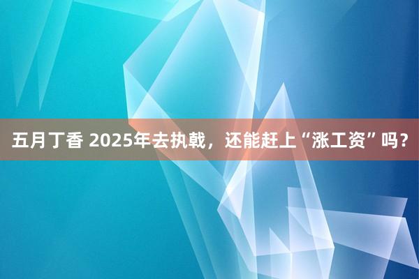 五月丁香 2025年去执戟，还能赶上“涨工资”吗？