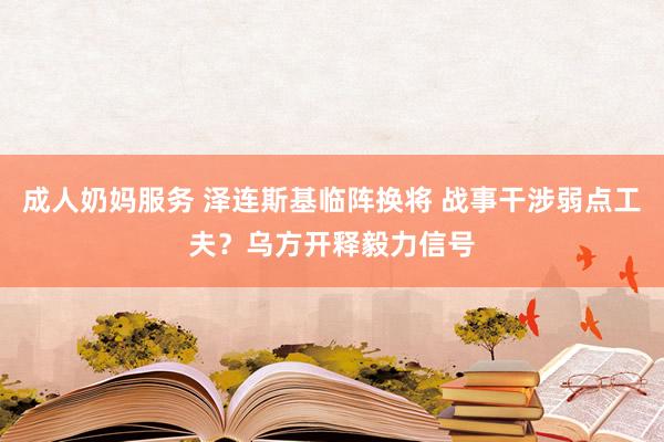 成人奶妈服务 泽连斯基临阵换将 战事干涉弱点工夫？乌方开释毅力信号