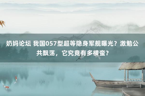 奶妈论坛 我国057型超等隐身军舰曝光？激勉公共飘荡，它究竟有多横蛮？