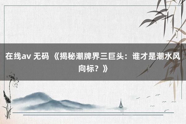 在线av 无码 《揭秘潮牌界三巨头：谁才是潮水风向标？》
