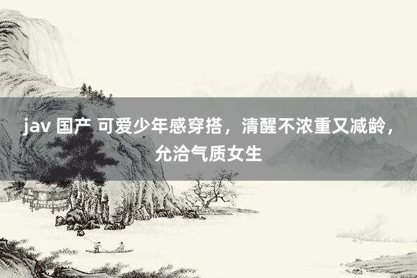 jav 国产 可爱少年感穿搭，清醒不浓重又减龄，允洽气质女生