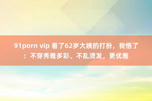 91porn vip 看了62岁大姨的打扮，我悟了：不穿秀雅多彩、不乱烫发，更优雅