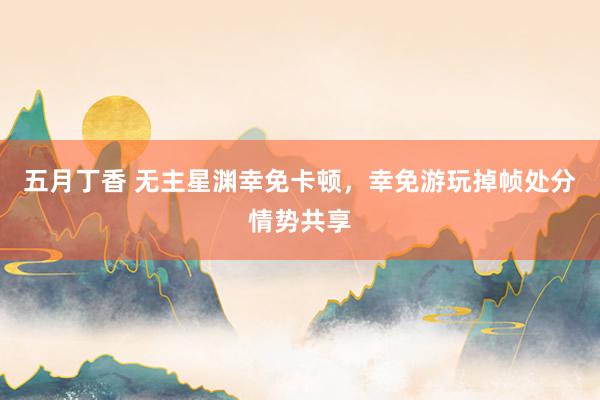 五月丁香 无主星渊幸免卡顿，幸免游玩掉帧处分情势共享