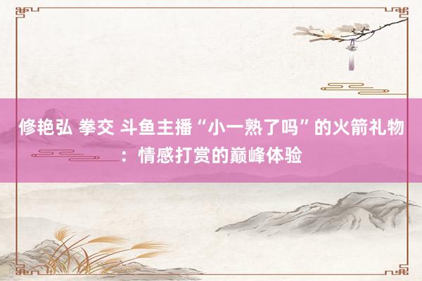 修艳弘 拳交 斗鱼主播“小一熟了吗”的火箭礼物：情感打赏的巅峰体验