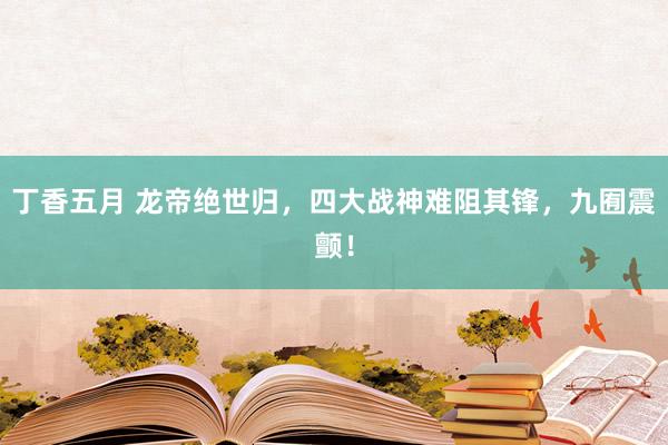 丁香五月 龙帝绝世归，四大战神难阻其锋，九囿震颤！