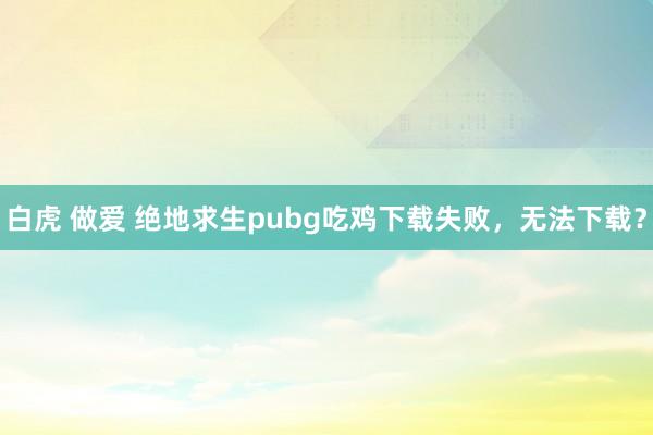 白虎 做爱 绝地求生pubg吃鸡下载失败，无法下载？