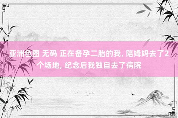 亚洲色图 无码 正在备孕二胎的我， 陪姆妈去了2个场地， 纪念后我独自去了病院