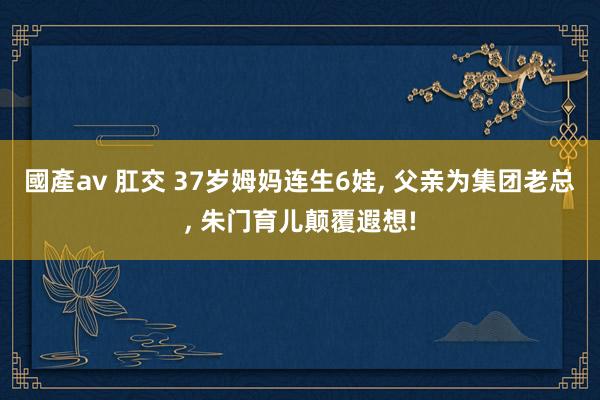 國產av 肛交 37岁姆妈连生6娃， 父亲为集团老总， 朱门育儿颠覆遐想!