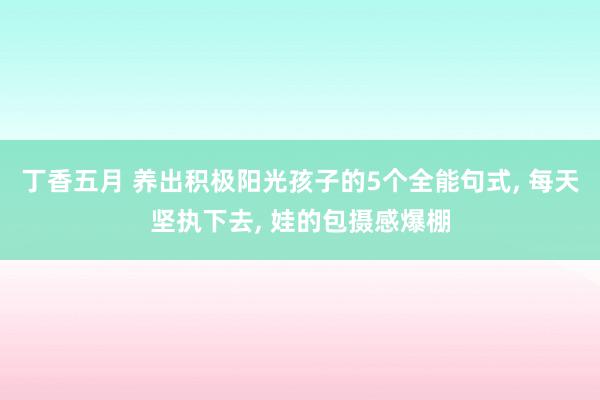 丁香五月 养出积极阳光孩子的5个全能句式， 每天坚执下去， 娃的包摄感爆棚