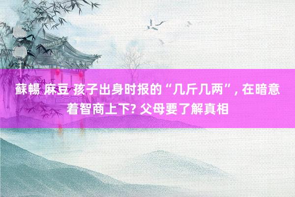 蘇暢 麻豆 孩子出身时报的“几斤几两”， 在暗意着智商上下? 父母要了解真相